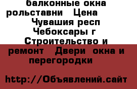 балконные окна рольставни › Цена ­ 8 000 - Чувашия респ., Чебоксары г. Строительство и ремонт » Двери, окна и перегородки   